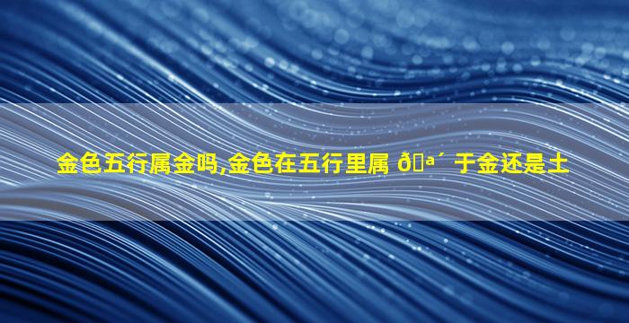 金色五行属金吗,金色在五行里属 🪴 于金还是土